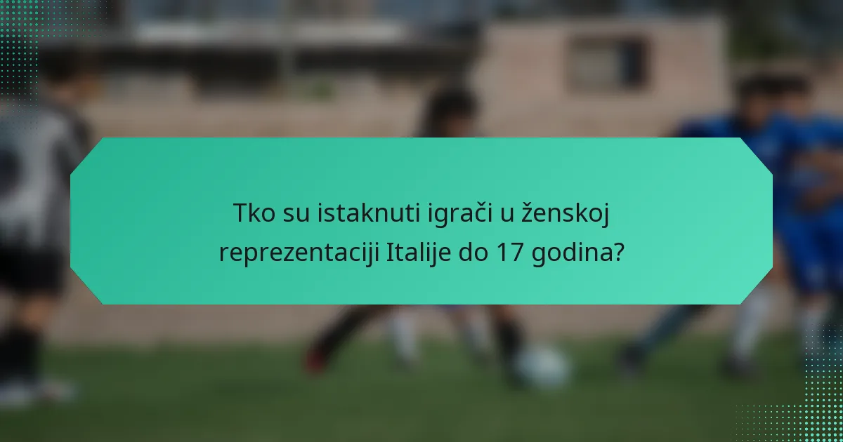 Tko su istaknuti igrači u ženskoj reprezentaciji Italije do 17 godina?